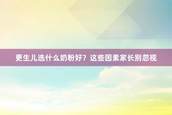 更生儿选什么奶粉好？这些因素家长别忽视