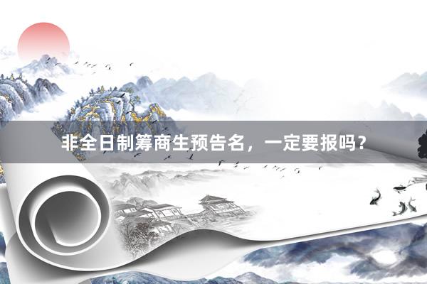 非全日制筹商生预告名，一定要报吗？